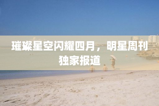 璀璨星空闪耀四月，明星周刊独家报道