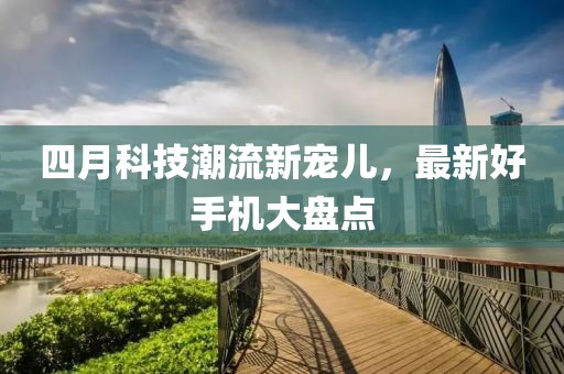 四月科技潮流新宠儿，最新好手机大盘点