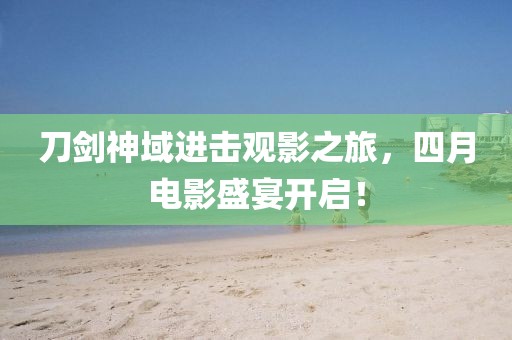 刀剑神域进击观影之旅，四月电影盛宴开启！