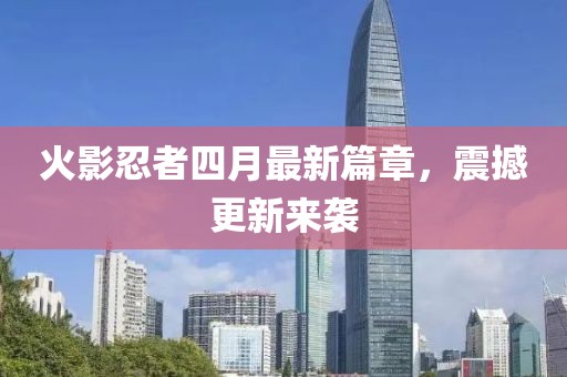 火影忍者四月最新篇章，震撼更新来袭