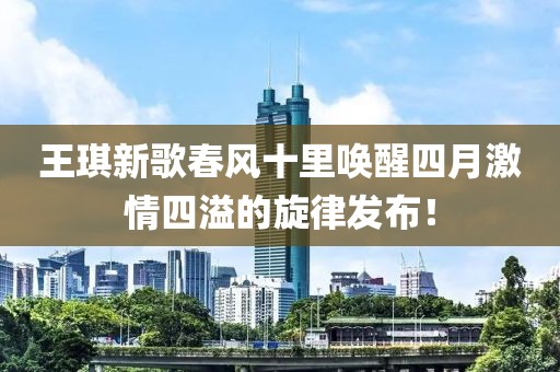 王琪新歌春风十里唤醒四月激情四溢的旋律发布！