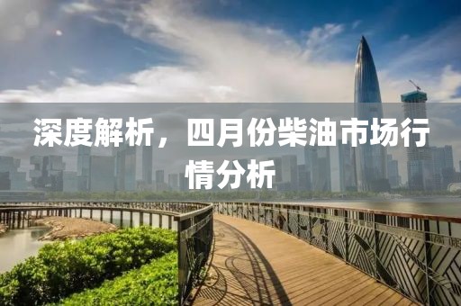 深度解析，四月份柴油市场行情分析