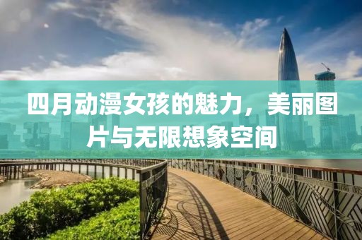 四月动漫女孩的魅力，美丽图片与无限想象空间