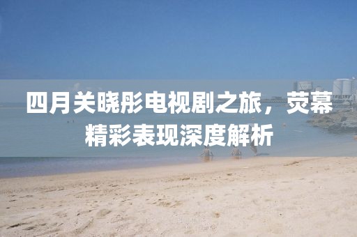 四月关晓彤电视剧之旅，荧幕精彩表现深度解析