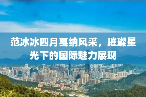 范冰冰四月戛纳风采，璀璨星光下的国际魅力展现