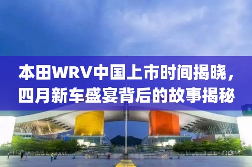 本田WRV中国上市时间揭晓，四月新车盛宴背后的故事揭秘