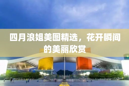 四月浪姐美图精选，花开瞬间的美丽欣赏