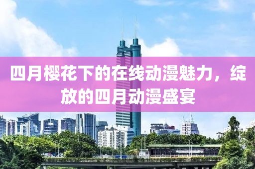 四月樱花下的在线动漫魅力，绽放的四月动漫盛宴