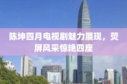 陈坤四月电视剧魅力展现，荧屏风采惊艳四座