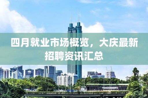 四月就业市场概览，大庆最新招聘资讯汇总