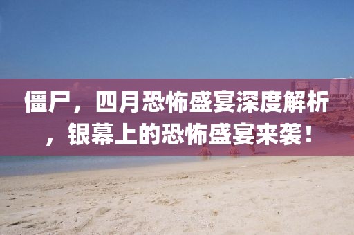 僵尸，四月恐怖盛宴深度解析，银幕上的恐怖盛宴来袭！