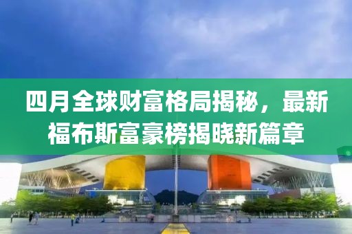 四月全球财富格局揭秘，最新福布斯富豪榜揭晓新篇章