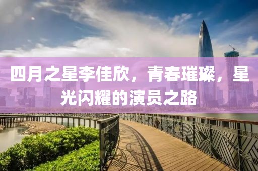 四月之星李佳欣，青春璀璨，星光闪耀的演员之路