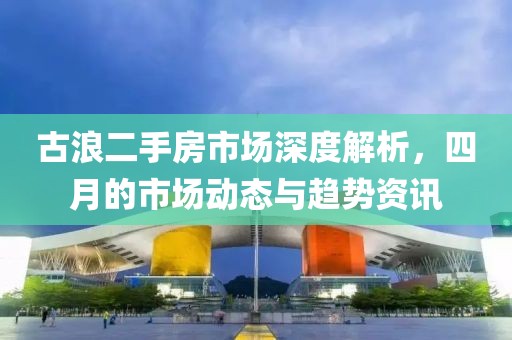 古浪二手房市场深度解析，四月的市场动态与趋势资讯
