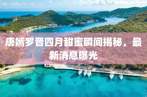 唐嫣罗晋四月甜蜜瞬间揭秘，最新消息曝光
