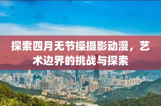 探索四月无节操摄影动漫，艺术边界的挑战与探索