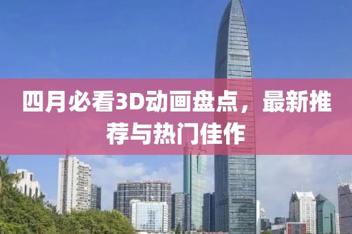 四月必看3D动画盘点，最新推荐与热门佳作