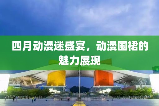 四月动漫迷盛宴，动漫围裙的魅力展现