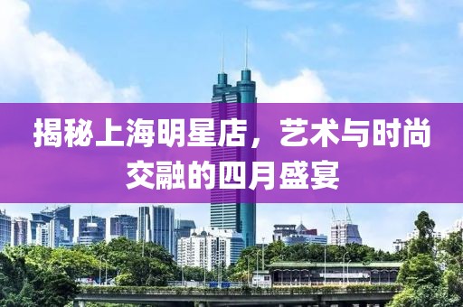 揭秘上海明星店，艺术与时尚交融的四月盛宴