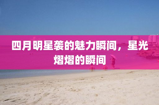 四月明星袭的魅力瞬间，星光熠熠的瞬间