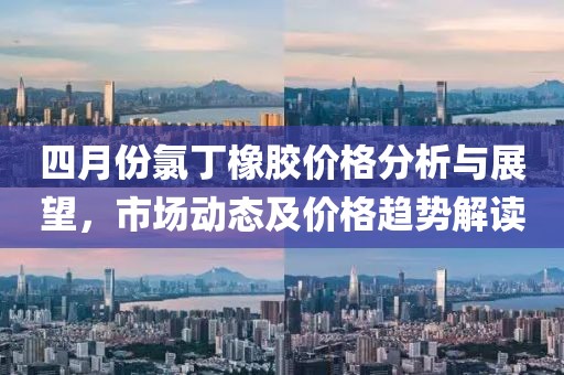 四月份氯丁橡胶价格分析与展望，市场动态及价格趋势解读