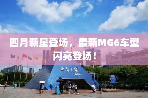 四月新星登场，最新MG6车型闪亮登场！