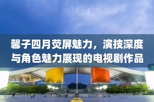 馨子四月荧屏魅力，演技深度与角色魅力展现的电视剧作品