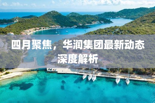 四月聚焦，华润集团最新动态深度解析