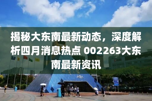 揭秘大东南最新动态，深度解析四月消息热点 002263大东南最新资讯