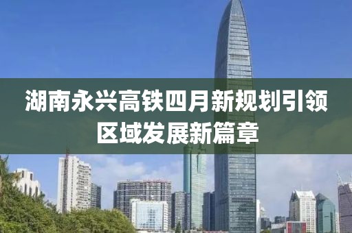 湖南永兴高铁四月新规划引领区域发展新篇章