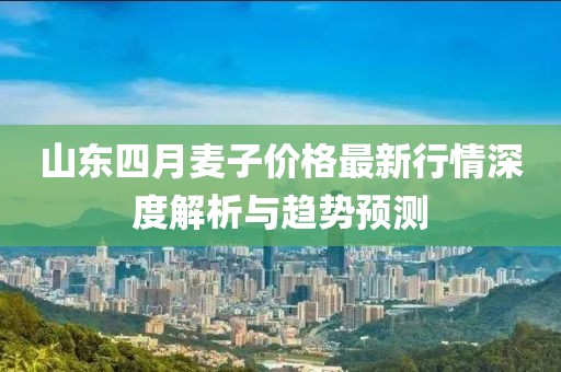 山东四月麦子价格最新行情深度解析与趋势预测
