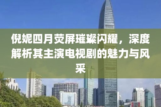 倪妮四月荧屏璀璨闪耀，深度解析其主演电视剧的魅力与风采