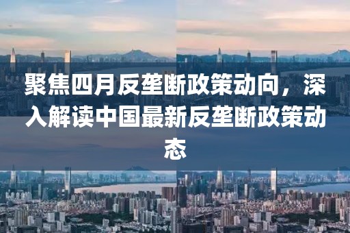 聚焦四月反垄断政策动向，深入解读中国最新反垄断政策动态