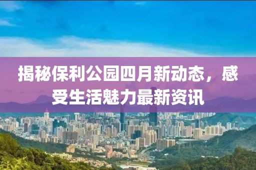 揭秘保利公园四月新动态，感受生活魅力最新资讯