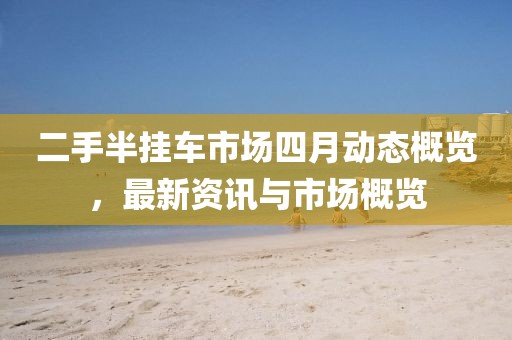 二手半挂车市场四月动态概览，最新资讯与市场概览