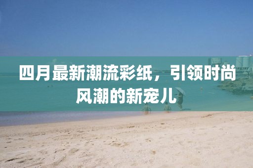 四月最新潮流彩纸，引领时尚风潮的新宠儿