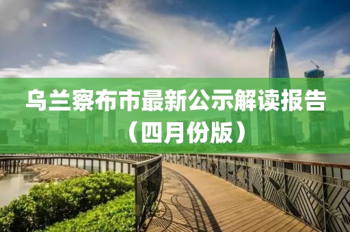 乌兰察布市最新公示解读报告（四月份版）