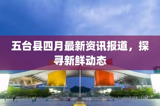 五台县四月最新资讯报道，探寻新鲜动态