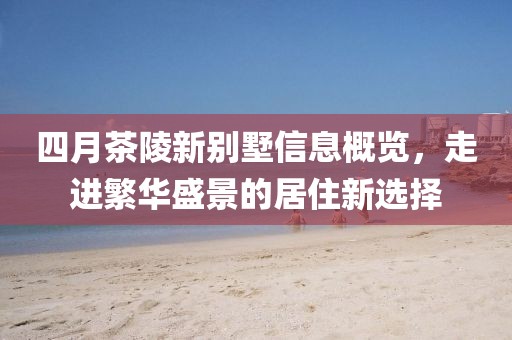 四月茶陵新别墅信息概览，走进繁华盛景的居住新选择