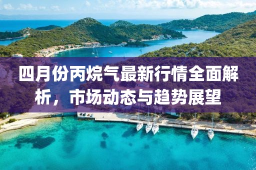 四月份丙烷气最新行情全面解析，市场动态与趋势展望