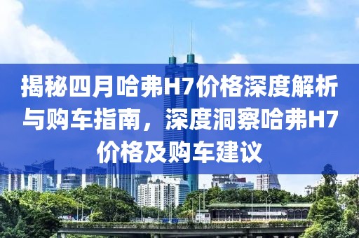揭秘四月哈弗H7价格深度解析与购车指南，深度洞察哈弗H7价格及购车建议