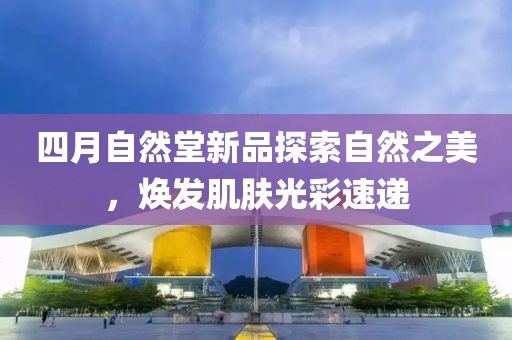 四月自然堂新品探索自然之美，焕发肌肤光彩速递