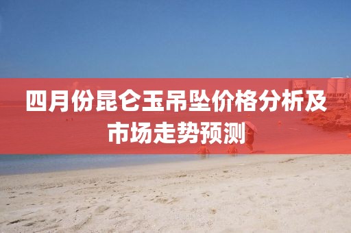 四月份昆仑玉吊坠价格分析及市场走势预测