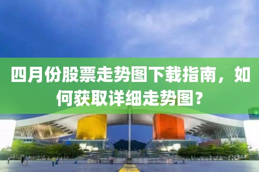 四月份股票走势图下载指南，如何获取详细走势图？