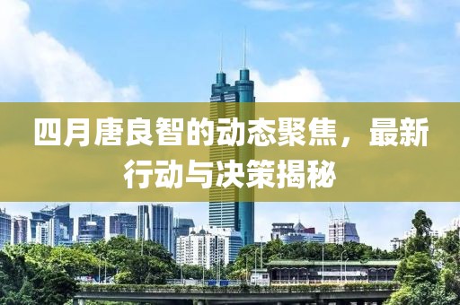 四月唐良智的动态聚焦，最新行动与决策揭秘