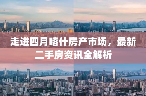 走进四月喀什房产市场，最新二手房资讯全解析