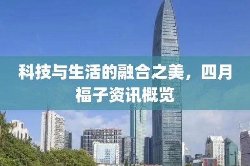 科技与生活的融合之美，四月福子资讯概览