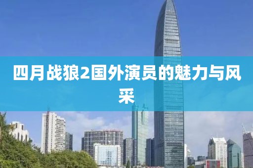 四月战狼2国外演员的魅力与风采