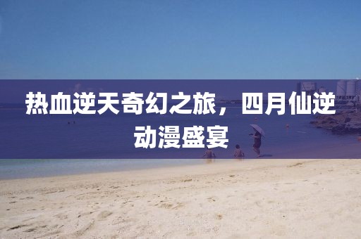 热血逆天奇幻之旅，四月仙逆动漫盛宴