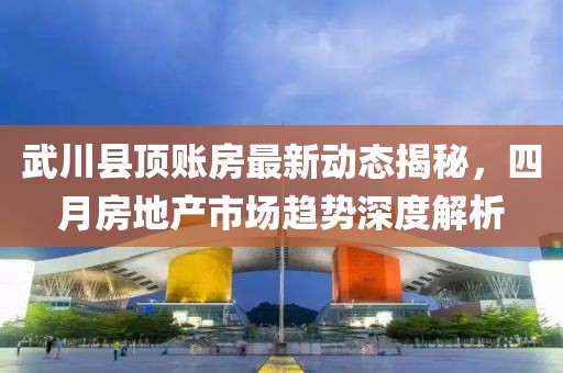 武川县顶账房最新动态揭秘，四月房地产市场趋势深度解析